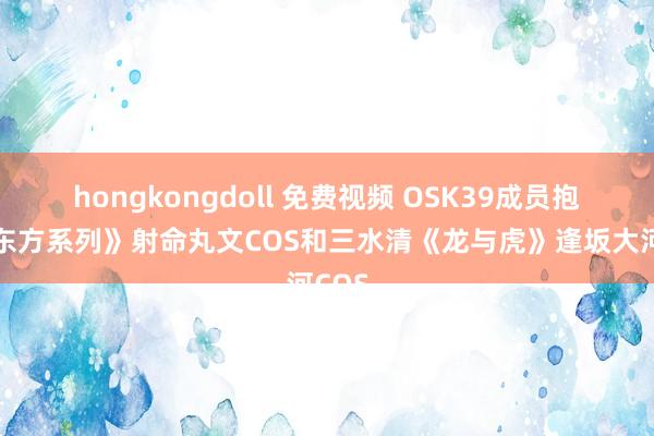 hongkongdoll 免费视频 OSK39成员抱抱《东方系列》射命丸文COS和三水清《龙与虎》逢坂大河COS