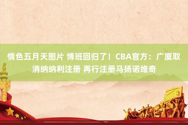 情色五月天图片 博班回归了!CBA官方:广厦取消纳纳利注册 再行注册马扬诺维奇